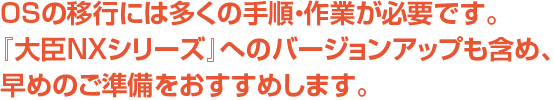 OSの移行には多くの手順・作業が必要です。『大臣NXシリーズ』へのバージョンアップも含め、早めのご準備をおすすめします。