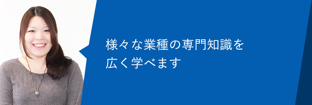 様々な業種の専門知識を広く学べます